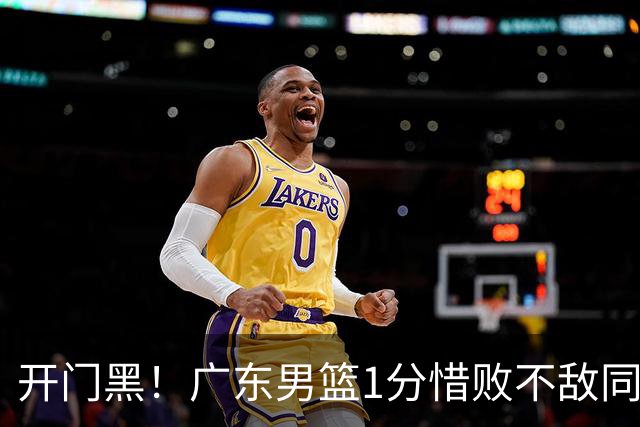 开门黑！广东男篮1分惜败不敌同曦，徐杰16+5弗格17+5+3，郭昊文23分