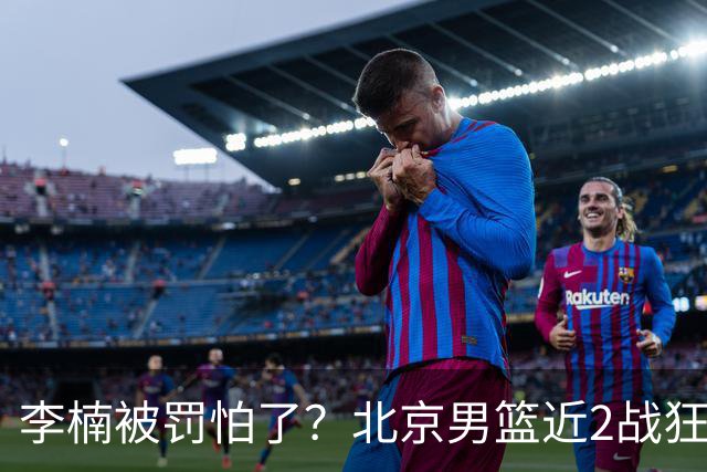李楠被罚怕了？北京男篮近2战狂胜102分 垃圾时间仍拒绝“放水”