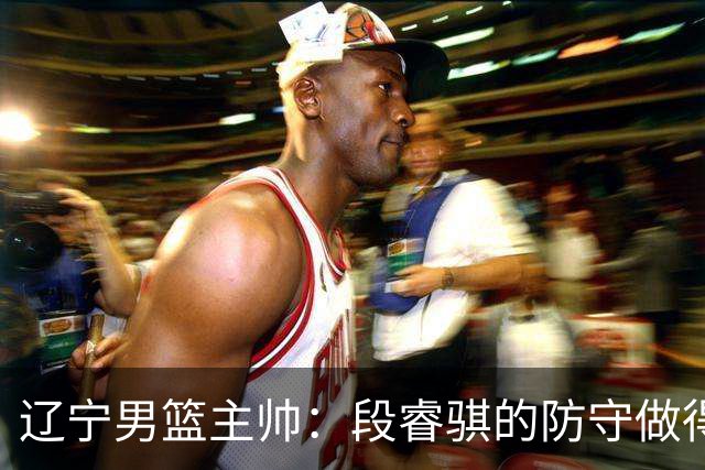 辽宁男篮主帅：段睿骐的防守做得特别好 我们最后时刻稳住了比分