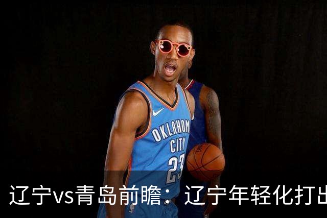 辽宁vs青岛前瞻：辽宁年轻化打出现代篮球，力争客场二连胜